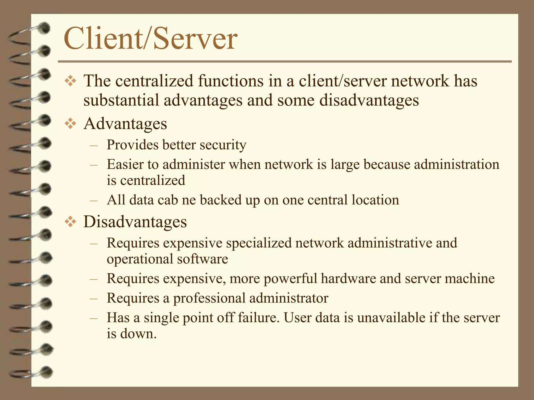 Client/Server
 The centralized functions in a client/server network has
substantial advantages and some disadvantages
 Advantages
– Provides better security
– Easier to administer when network is large because administration
is centralized
– All data cab ne backed up on one central location
 Disadvantages
– Requires expensive specialized network administrative and
operational software
– Requires expensive, more powerful hardware and server machine
– Requires a professional administrator
– Has a single point off failure. User data is unavailable if the server
is down.
 