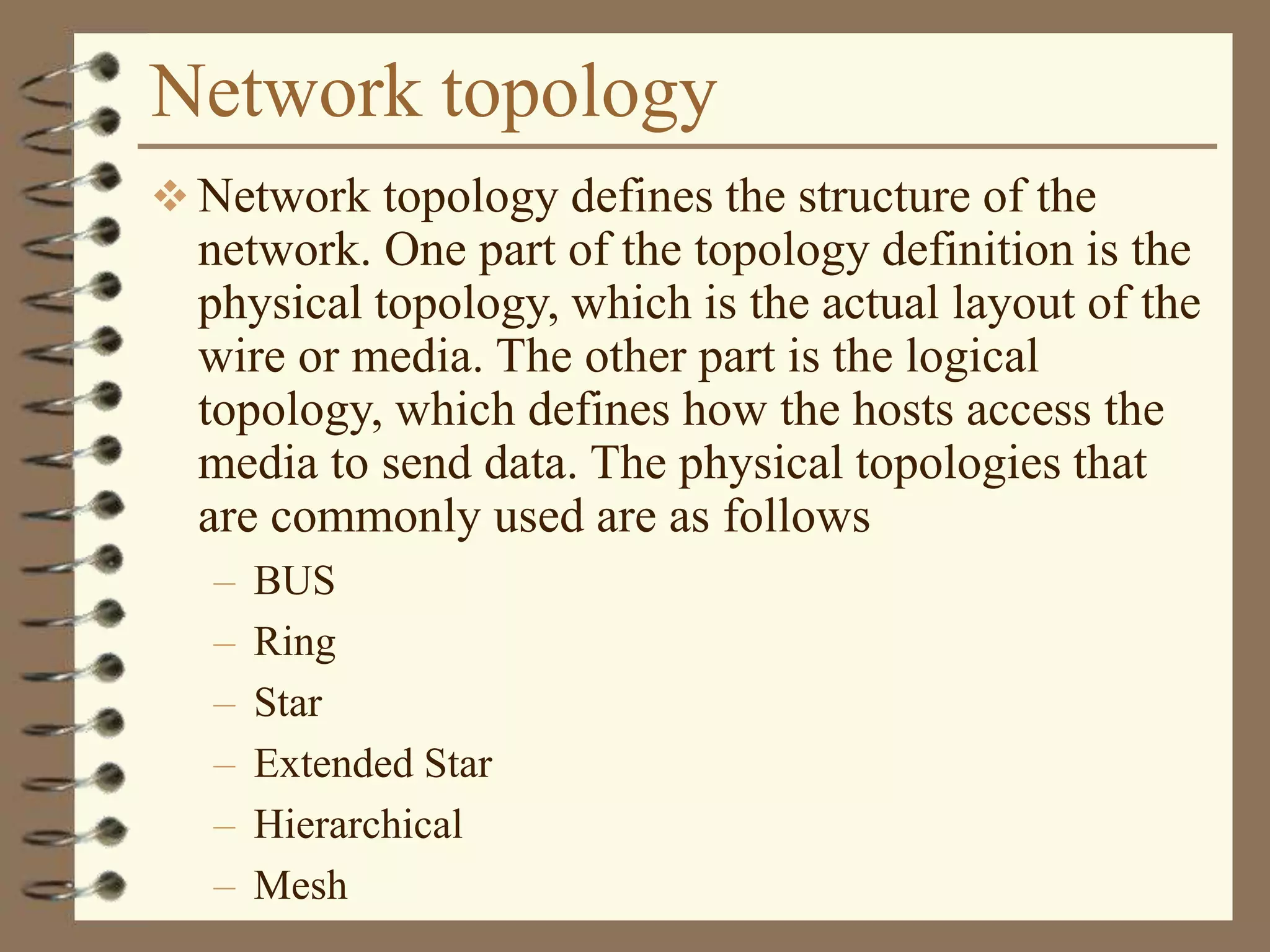 Network topology
 Network topology defines the structure of the
network. One part of the topology definition is the
physical topology, which is the actual layout of the
wire or media. The other part is the logical
topology, which defines how the hosts access the
media to send data. The physical topologies that
are commonly used are as follows
– BUS
– Ring
– Star
– Extended Star
– Hierarchical
– Mesh
 