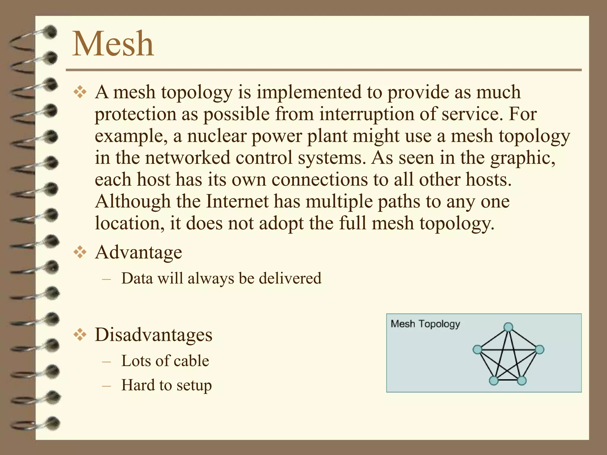 Mesh
 A mesh topology is implemented to provide as much
protection as possible from interruption of service. For
example, a nuclear power plant might use a mesh topology
in the networked control systems. As seen in the graphic,
each host has its own connections to all other hosts.
Although the Internet has multiple paths to any one
location, it does not adopt the full mesh topology.
 Advantage
– Data will always be delivered
 Disadvantages
– Lots of cable
– Hard to setup
 