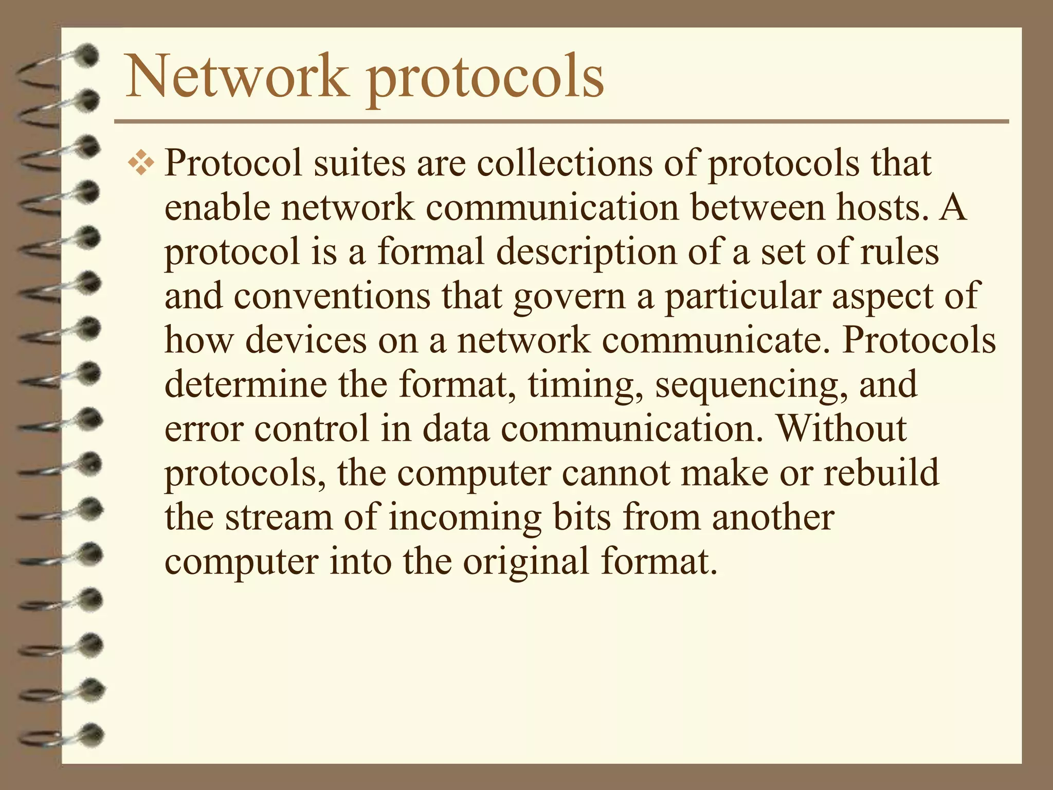 Network protocols
 Protocol suites are collections of protocols that
enable network communication between hosts. A
protocol is a formal description of a set of rules
and conventions that govern a particular aspect of
how devices on a network communicate. Protocols
determine the format, timing, sequencing, and
error control in data communication. Without
protocols, the computer cannot make or rebuild
the stream of incoming bits from another
computer into the original format.
 