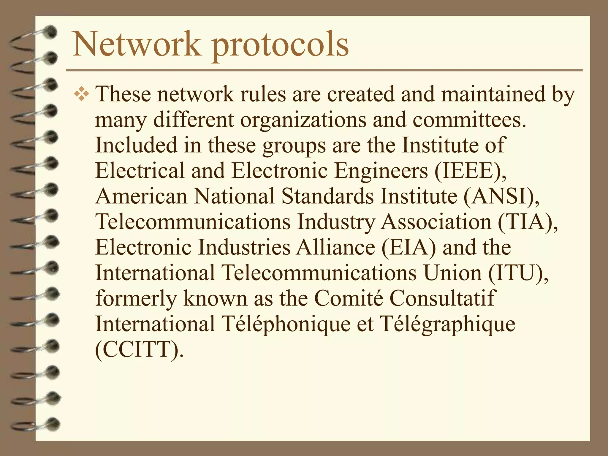 Network protocols
 These network rules are created and maintained by
many different organizations and committees.
Included in these groups are the Institute of
Electrical and Electronic Engineers (IEEE),
American National Standards Institute (ANSI),
Telecommunications Industry Association (TIA),
Electronic Industries Alliance (EIA) and the
International Telecommunications Union (ITU),
formerly known as the Comité Consultatif
International Téléphonique et Télégraphique
(CCITT).
 