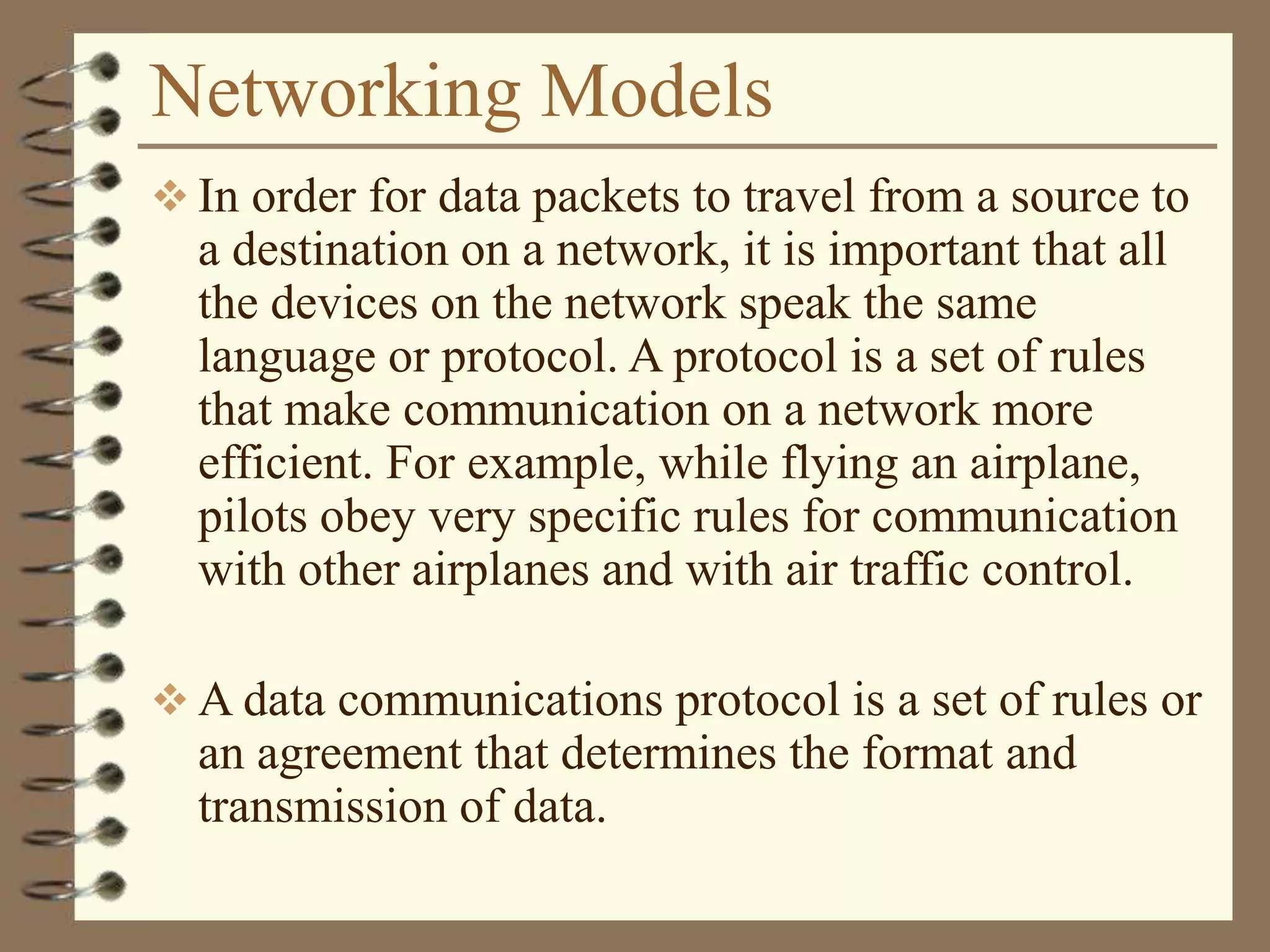 Networking Models
 In order for data packets to travel from a source to
a destination on a network, it is important that all
the devices on the network speak the same
language or protocol. A protocol is a set of rules
that make communication on a network more
efficient. For example, while flying an airplane,
pilots obey very specific rules for communication
with other airplanes and with air traffic control.
 A data communications protocol is a set of rules or
an agreement that determines the format and
transmission of data.
 