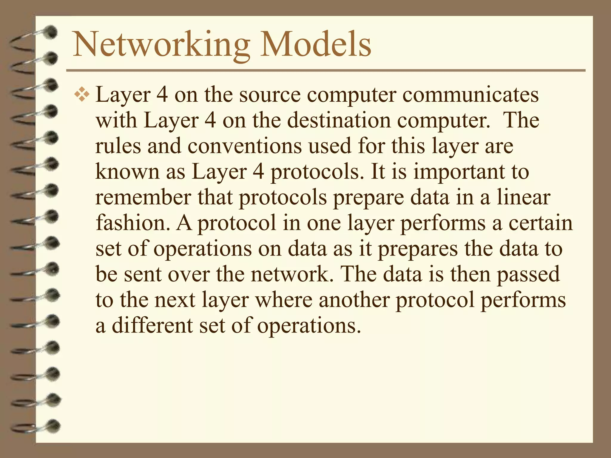 Networking Models
 Layer 4 on the source computer communicates
with Layer 4 on the destination computer. The
rules and conventions used for this layer are
known as Layer 4 protocols. It is important to
remember that protocols prepare data in a linear
fashion. A protocol in one layer performs a certain
set of operations on data as it prepares the data to
be sent over the network. The data is then passed
to the next layer where another protocol performs
a different set of operations.
 