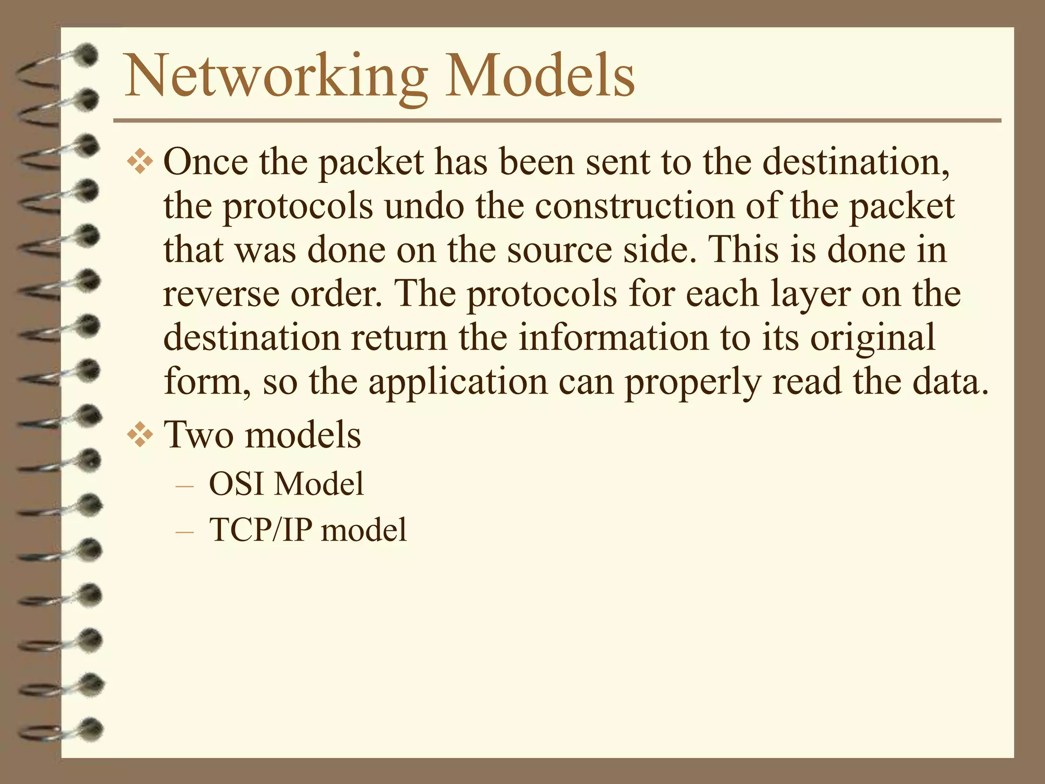 Networking Models
 Once the packet has been sent to the destination,
the protocols undo the construction of the packet
that was done on the source side. This is done in
reverse order. The protocols for each layer on the
destination return the information to its original
form, so the application can properly read the data.
 Two models
– OSI Model
– TCP/IP model
 