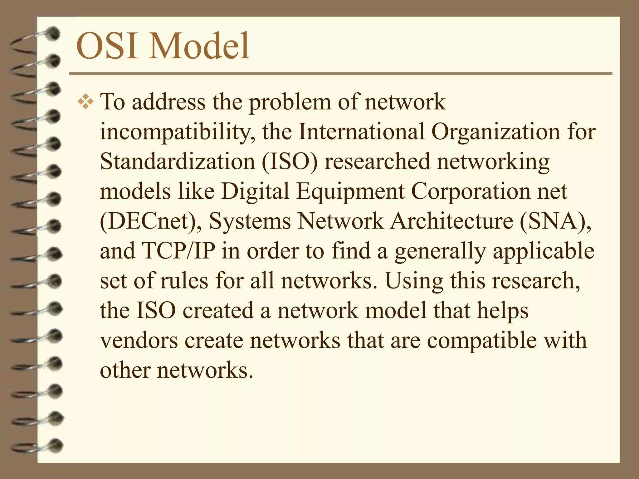 OSI Model
 To address the problem of network
incompatibility, the International Organization for
Standardization (ISO) researched networking
models like Digital Equipment Corporation net
(DECnet), Systems Network Architecture (SNA),
and TCP/IP in order to find a generally applicable
set of rules for all networks. Using this research,
the ISO created a network model that helps
vendors create networks that are compatible with
other networks.
 