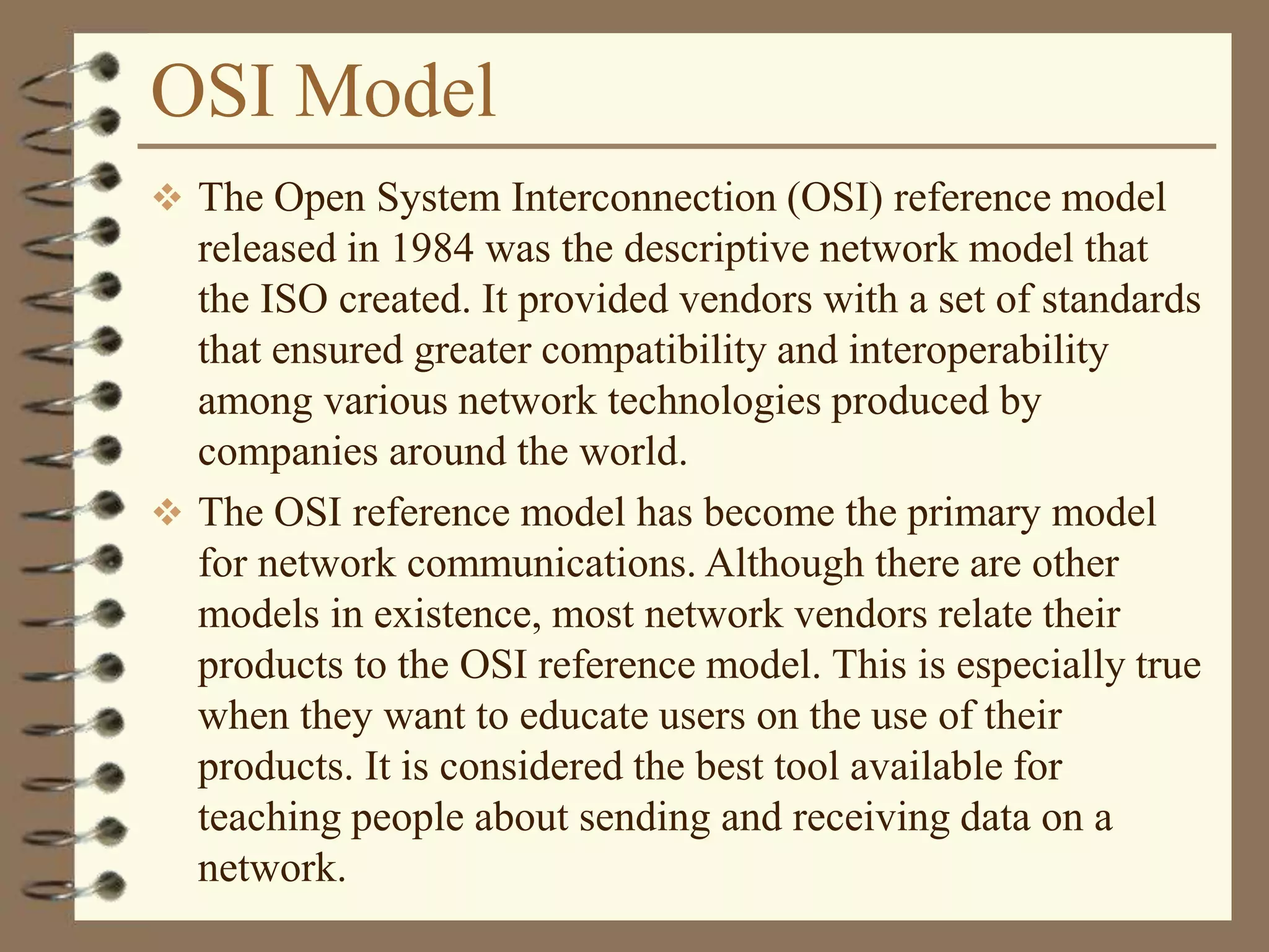 OSI Model
 The Open System Interconnection (OSI) reference model
released in 1984 was the descriptive network model that
the ISO created. It provided vendors with a set of standards
that ensured greater compatibility and interoperability
among various network technologies produced by
companies around the world.
 The OSI reference model has become the primary model
for network communications. Although there are other
models in existence, most network vendors relate their
products to the OSI reference model. This is especially true
when they want to educate users on the use of their
products. It is considered the best tool available for
teaching people about sending and receiving data on a
network.
 