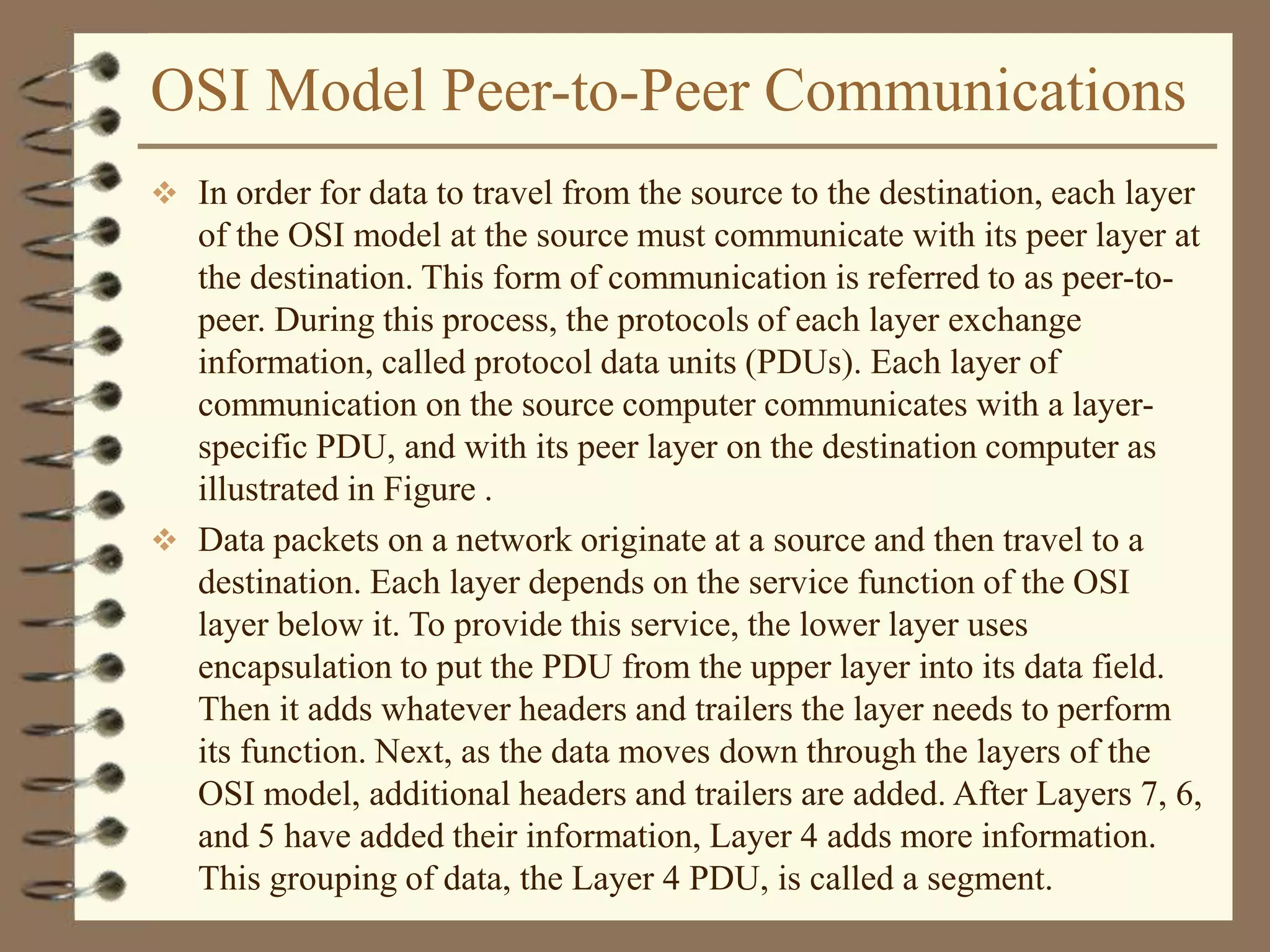 OSI Model Peer-to-Peer Communications
 In order for data to travel from the source to the destination, each layer
of the OSI model at the source must communicate with its peer layer at
the destination. This form of communication is referred to as peer-to-
peer. During this process, the protocols of each layer exchange
information, called protocol data units (PDUs). Each layer of
communication on the source computer communicates with a layer-
specific PDU, and with its peer layer on the destination computer as
illustrated in Figure .
 Data packets on a network originate at a source and then travel to a
destination. Each layer depends on the service function of the OSI
layer below it. To provide this service, the lower layer uses
encapsulation to put the PDU from the upper layer into its data field.
Then it adds whatever headers and trailers the layer needs to perform
its function. Next, as the data moves down through the layers of the
OSI model, additional headers and trailers are added. After Layers 7, 6,
and 5 have added their information, Layer 4 adds more information.
This grouping of data, the Layer 4 PDU, is called a segment.
 