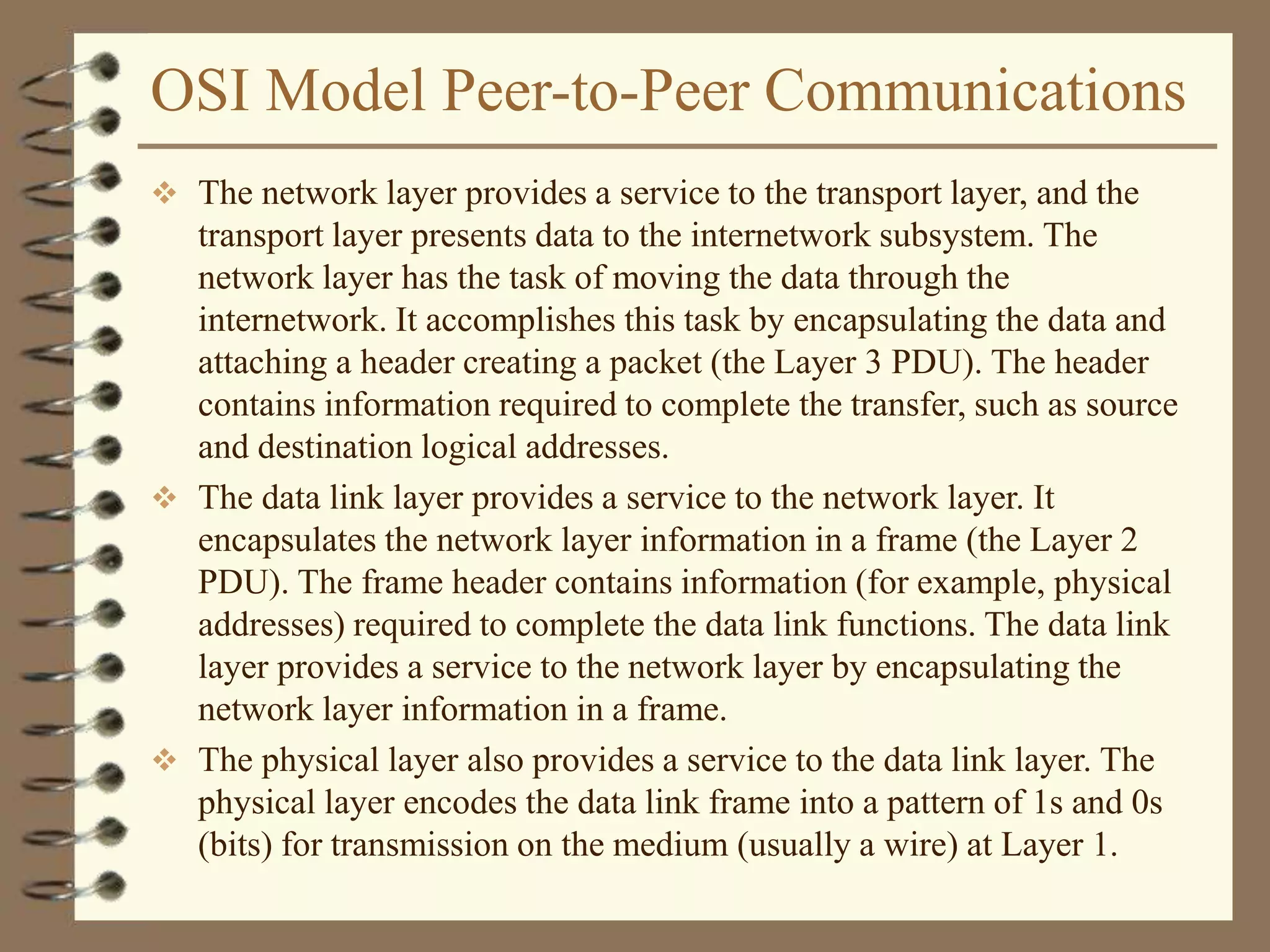 OSI Model Peer-to-Peer Communications
 The network layer provides a service to the transport layer, and the
transport layer presents data to the internetwork subsystem. The
network layer has the task of moving the data through the
internetwork. It accomplishes this task by encapsulating the data and
attaching a header creating a packet (the Layer 3 PDU). The header
contains information required to complete the transfer, such as source
and destination logical addresses.
 The data link layer provides a service to the network layer. It
encapsulates the network layer information in a frame (the Layer 2
PDU). The frame header contains information (for example, physical
addresses) required to complete the data link functions. The data link
layer provides a service to the network layer by encapsulating the
network layer information in a frame.
 The physical layer also provides a service to the data link layer. The
physical layer encodes the data link frame into a pattern of 1s and 0s
(bits) for transmission on the medium (usually a wire) at Layer 1.
 