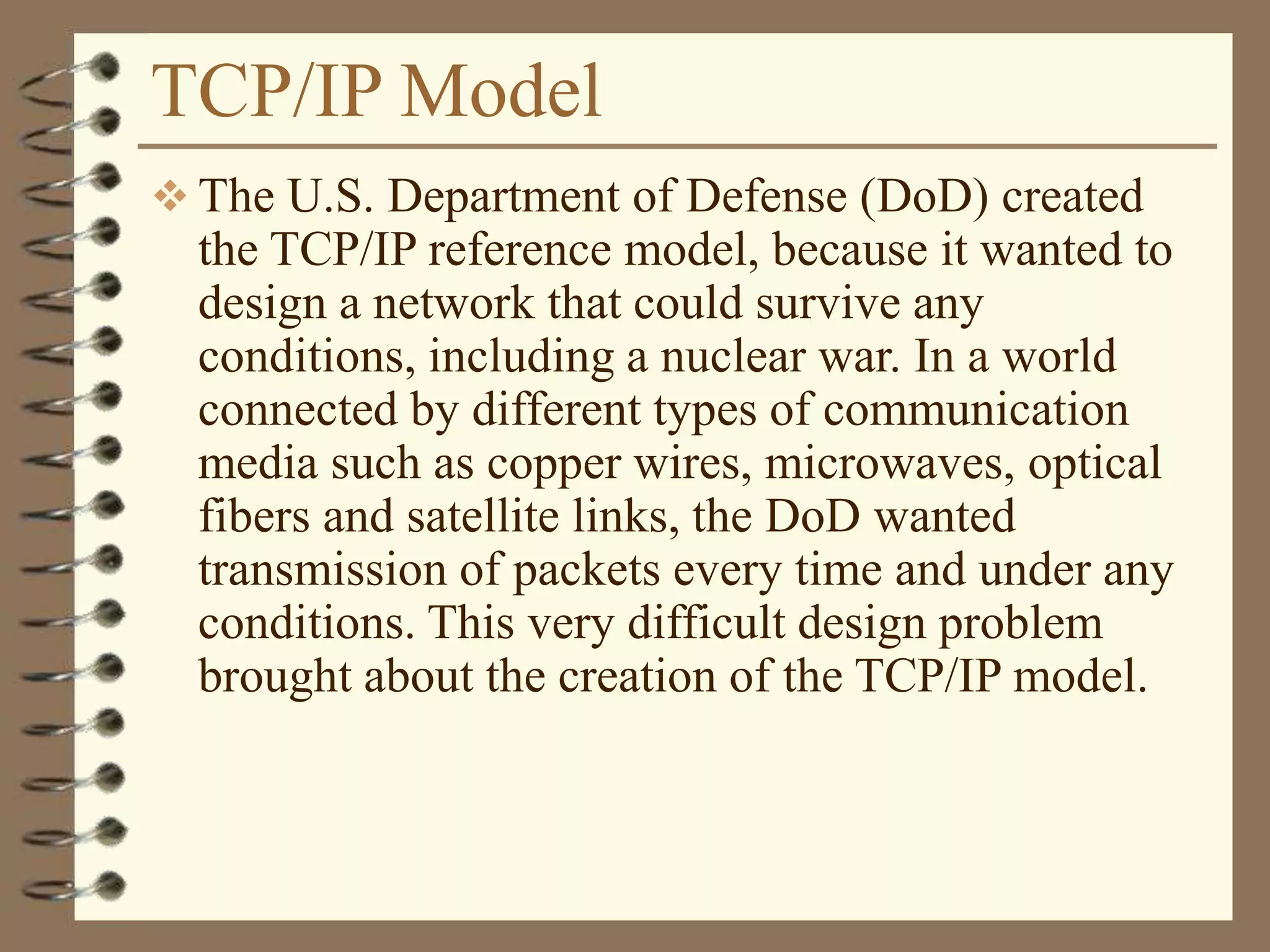 TCP/IP Model
 The U.S. Department of Defense (DoD) created
the TCP/IP reference model, because it wanted to
design a network that could survive any
conditions, including a nuclear war. In a world
connected by different types of communication
media such as copper wires, microwaves, optical
fibers and satellite links, the DoD wanted
transmission of packets every time and under any
conditions. This very difficult design problem
brought about the creation of the TCP/IP model.
 