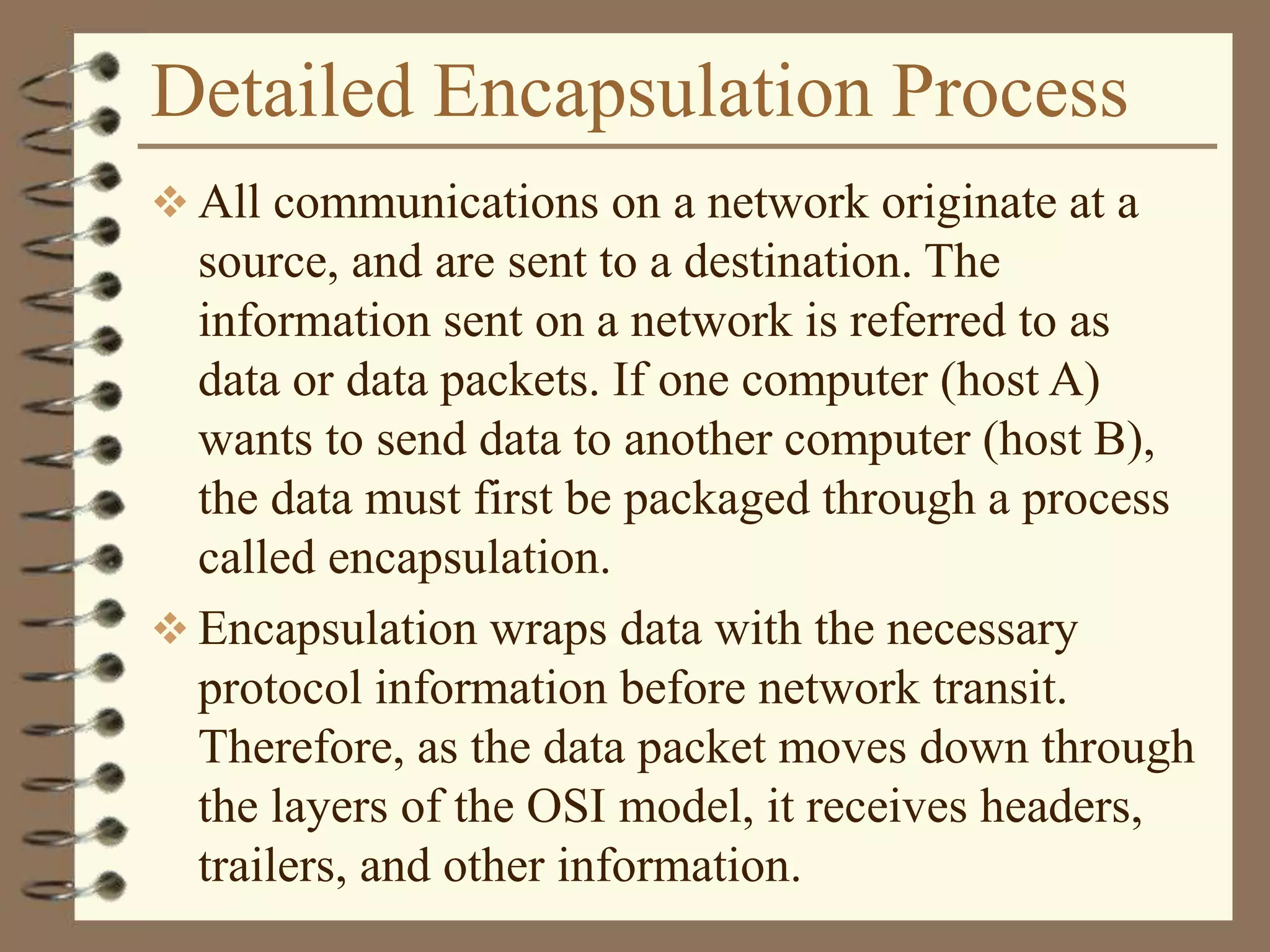 Detailed Encapsulation Process
 All communications on a network originate at a
source, and are sent to a destination. The
information sent on a network is referred to as
data or data packets. If one computer (host A)
wants to send data to another computer (host B),
the data must first be packaged through a process
called encapsulation.
 Encapsulation wraps data with the necessary
protocol information before network transit.
Therefore, as the data packet moves down through
the layers of the OSI model, it receives headers,
trailers, and other information.
 