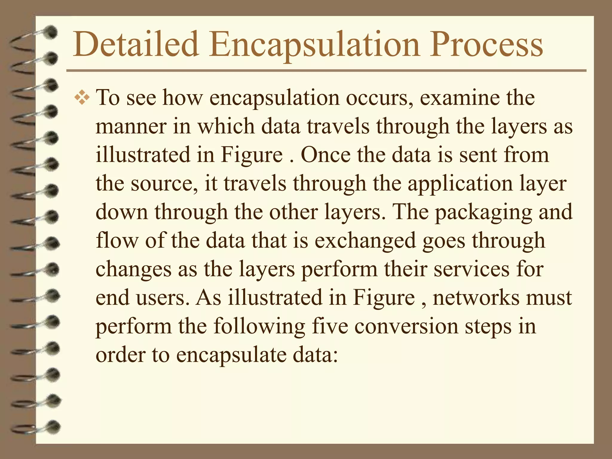 Detailed Encapsulation Process
 To see how encapsulation occurs, examine the
manner in which data travels through the layers as
illustrated in Figure . Once the data is sent from
the source, it travels through the application layer
down through the other layers. The packaging and
flow of the data that is exchanged goes through
changes as the layers perform their services for
end users. As illustrated in Figure , networks must
perform the following five conversion steps in
order to encapsulate data:
 