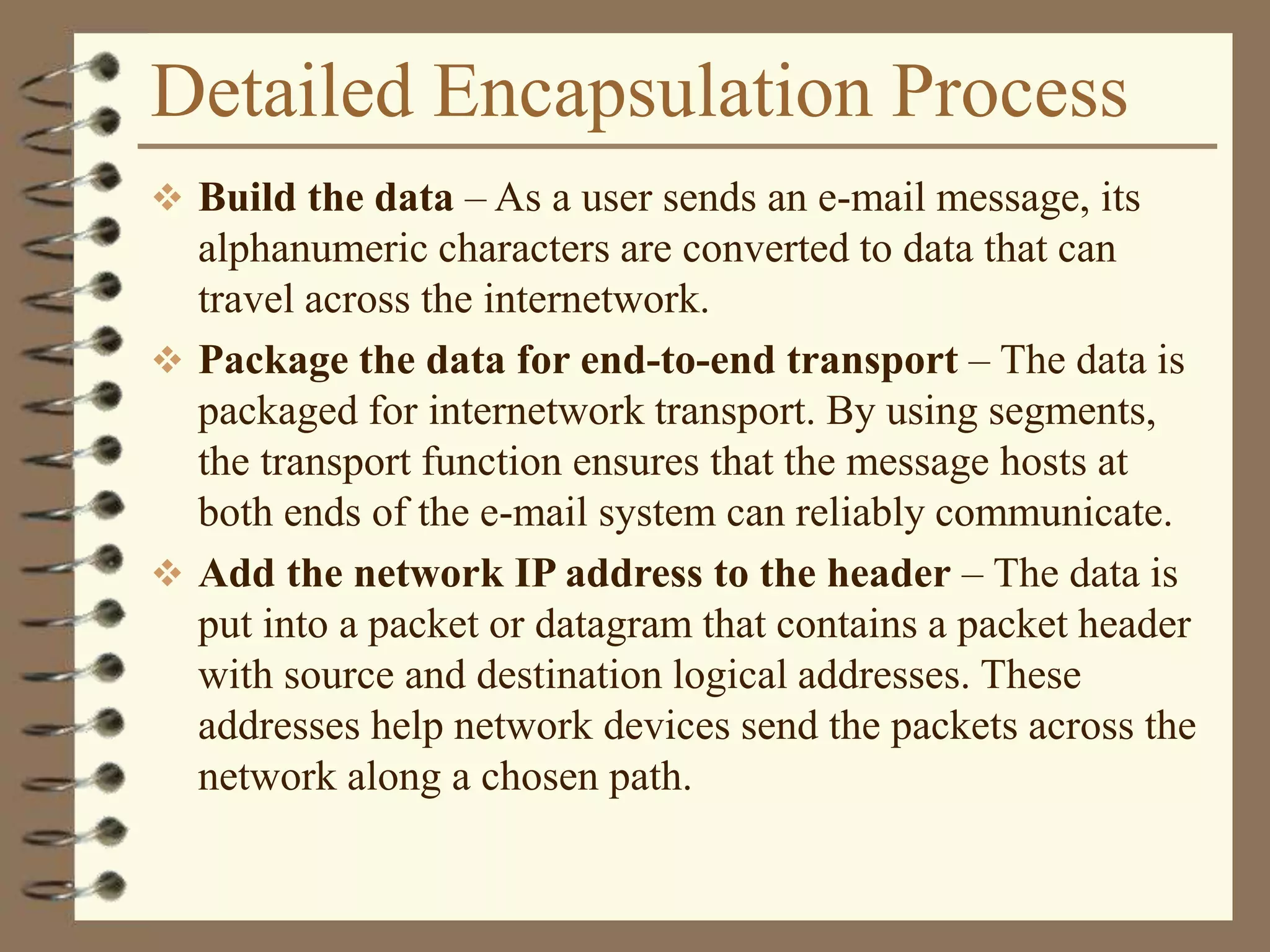 Detailed Encapsulation Process
 Build the data – As a user sends an e-mail message, its
alphanumeric characters are converted to data that can
travel across the internetwork.
 Package the data for end-to-end transport – The data is
packaged for internetwork transport. By using segments,
the transport function ensures that the message hosts at
both ends of the e-mail system can reliably communicate.
 Add the network IP address to the header – The data is
put into a packet or datagram that contains a packet header
with source and destination logical addresses. These
addresses help network devices send the packets across the
network along a chosen path.
 