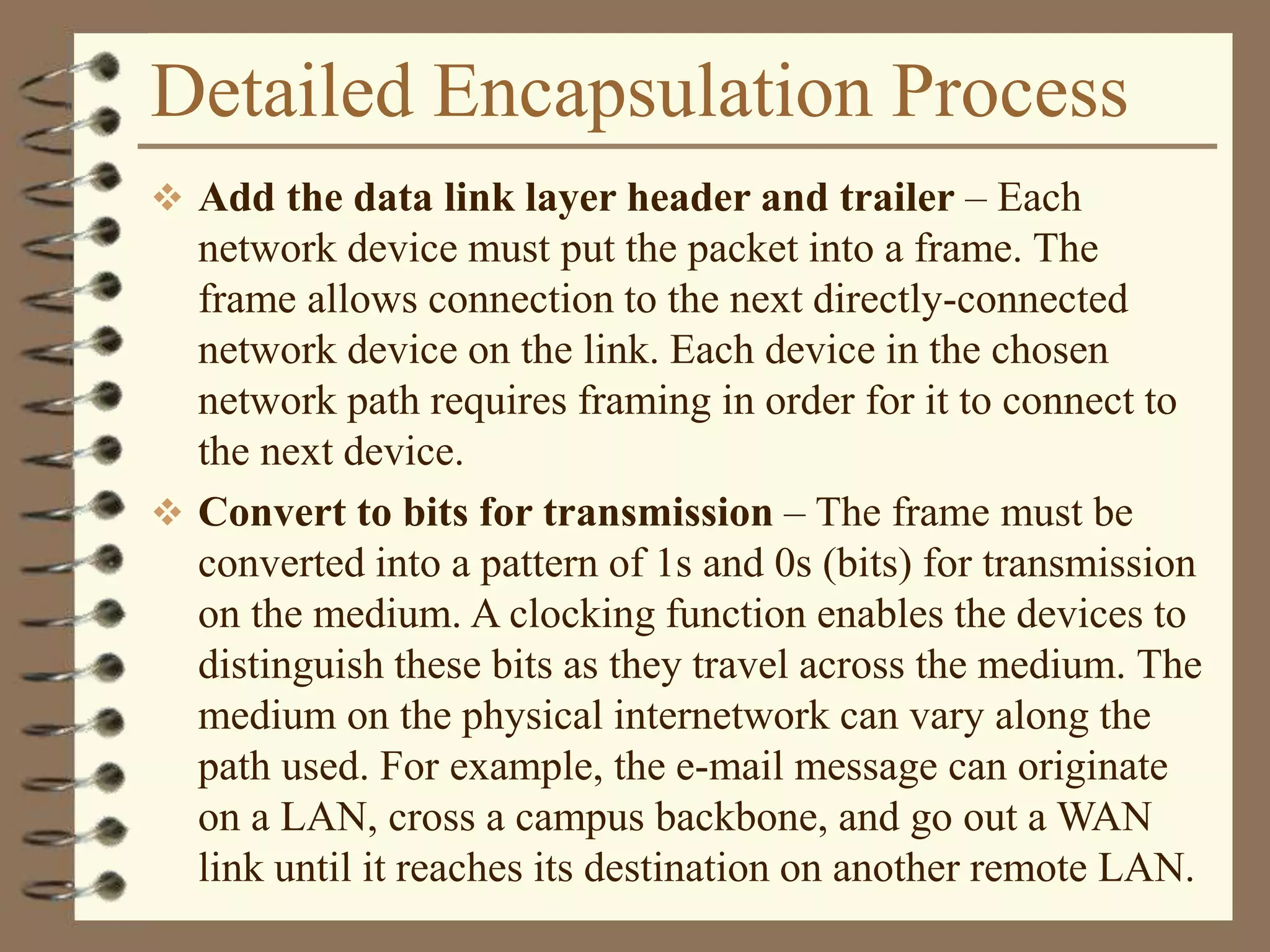 Detailed Encapsulation Process
 Add the data link layer header and trailer – Each
network device must put the packet into a frame. The
frame allows connection to the next directly-connected
network device on the link. Each device in the chosen
network path requires framing in order for it to connect to
the next device.
 Convert to bits for transmission – The frame must be
converted into a pattern of 1s and 0s (bits) for transmission
on the medium. A clocking function enables the devices to
distinguish these bits as they travel across the medium. The
medium on the physical internetwork can vary along the
path used. For example, the e-mail message can originate
on a LAN, cross a campus backbone, and go out a WAN
link until it reaches its destination on another remote LAN.
 
