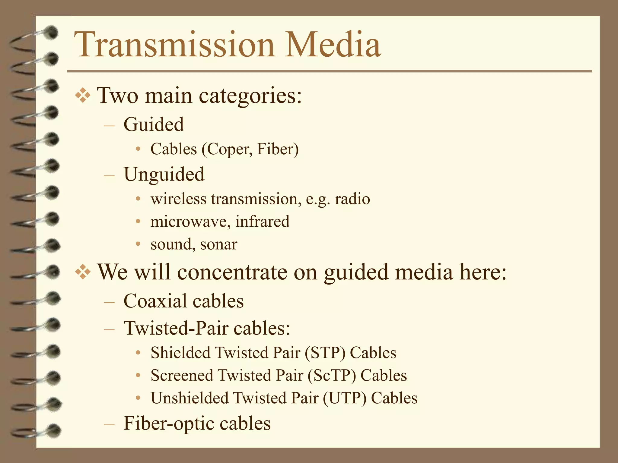 Transmission Media
 Two main categories:
– Guided
• Cables (Coper, Fiber)
– Unguided
• wireless transmission, e.g. radio
• microwave, infrared
• sound, sonar
 We will concentrate on guided media here:
– Coaxial cables
– Twisted-Pair cables:
• Shielded Twisted Pair (STP) Cables
• Screened Twisted Pair (ScTP) Cables
• Unshielded Twisted Pair (UTP) Cables
– Fiber-optic cables
 