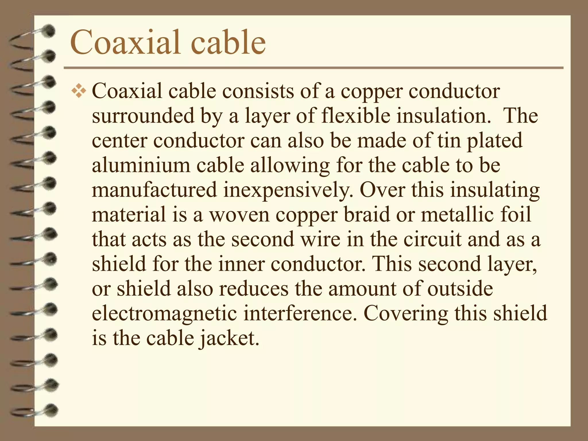 Coaxial cable
 Coaxial cable consists of a copper conductor
surrounded by a layer of flexible insulation. The
center conductor can also be made of tin plated
aluminium cable allowing for the cable to be
manufactured inexpensively. Over this insulating
material is a woven copper braid or metallic foil
that acts as the second wire in the circuit and as a
shield for the inner conductor. This second layer,
or shield also reduces the amount of outside
electromagnetic interference. Covering this shield
is the cable jacket.
 