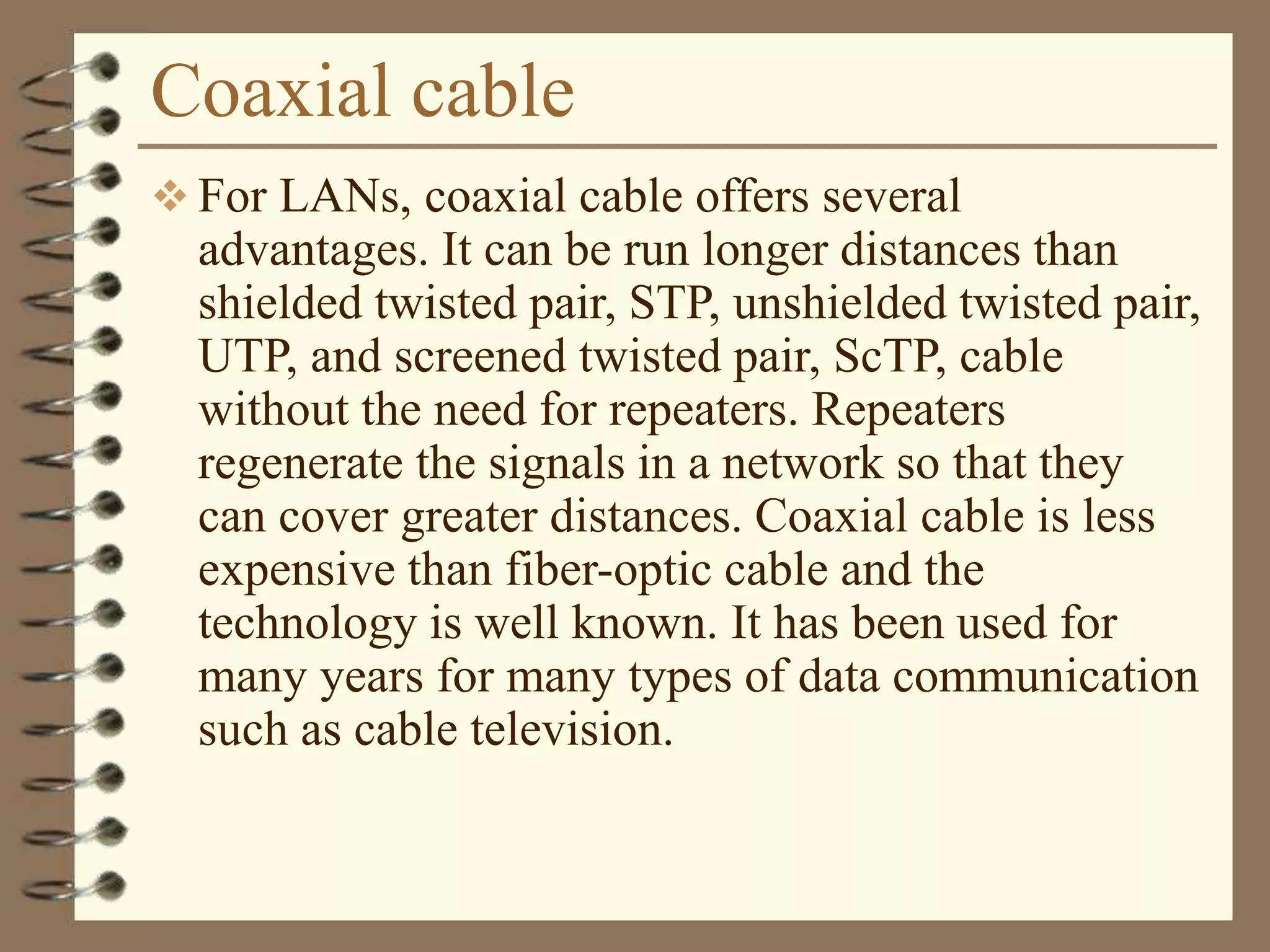 Coaxial cable
 For LANs, coaxial cable offers several
advantages. It can be run longer distances than
shielded twisted pair, STP, unshielded twisted pair,
UTP, and screened twisted pair, ScTP, cable
without the need for repeaters. Repeaters
regenerate the signals in a network so that they
can cover greater distances. Coaxial cable is less
expensive than fiber-optic cable and the
technology is well known. It has been used for
many years for many types of data communication
such as cable television.
 