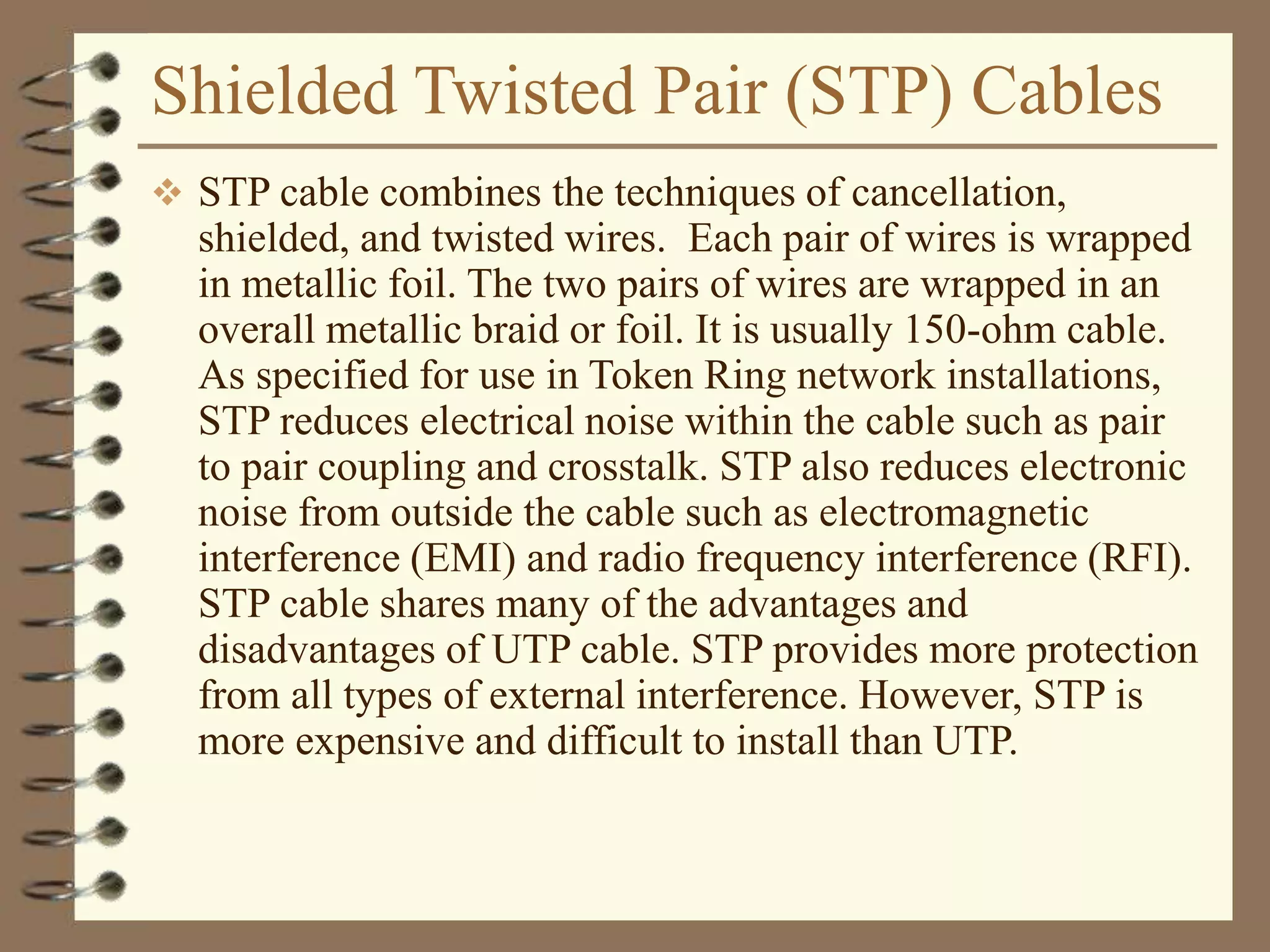 Shielded Twisted Pair (STP) Cables
 STP cable combines the techniques of cancellation,
shielded, and twisted wires. Each pair of wires is wrapped
in metallic foil. The two pairs of wires are wrapped in an
overall metallic braid or foil. It is usually 150-ohm cable.
As specified for use in Token Ring network installations,
STP reduces electrical noise within the cable such as pair
to pair coupling and crosstalk. STP also reduces electronic
noise from outside the cable such as electromagnetic
interference (EMI) and radio frequency interference (RFI).
STP cable shares many of the advantages and
disadvantages of UTP cable. STP provides more protection
from all types of external interference. However, STP is
more expensive and difficult to install than UTP.
 