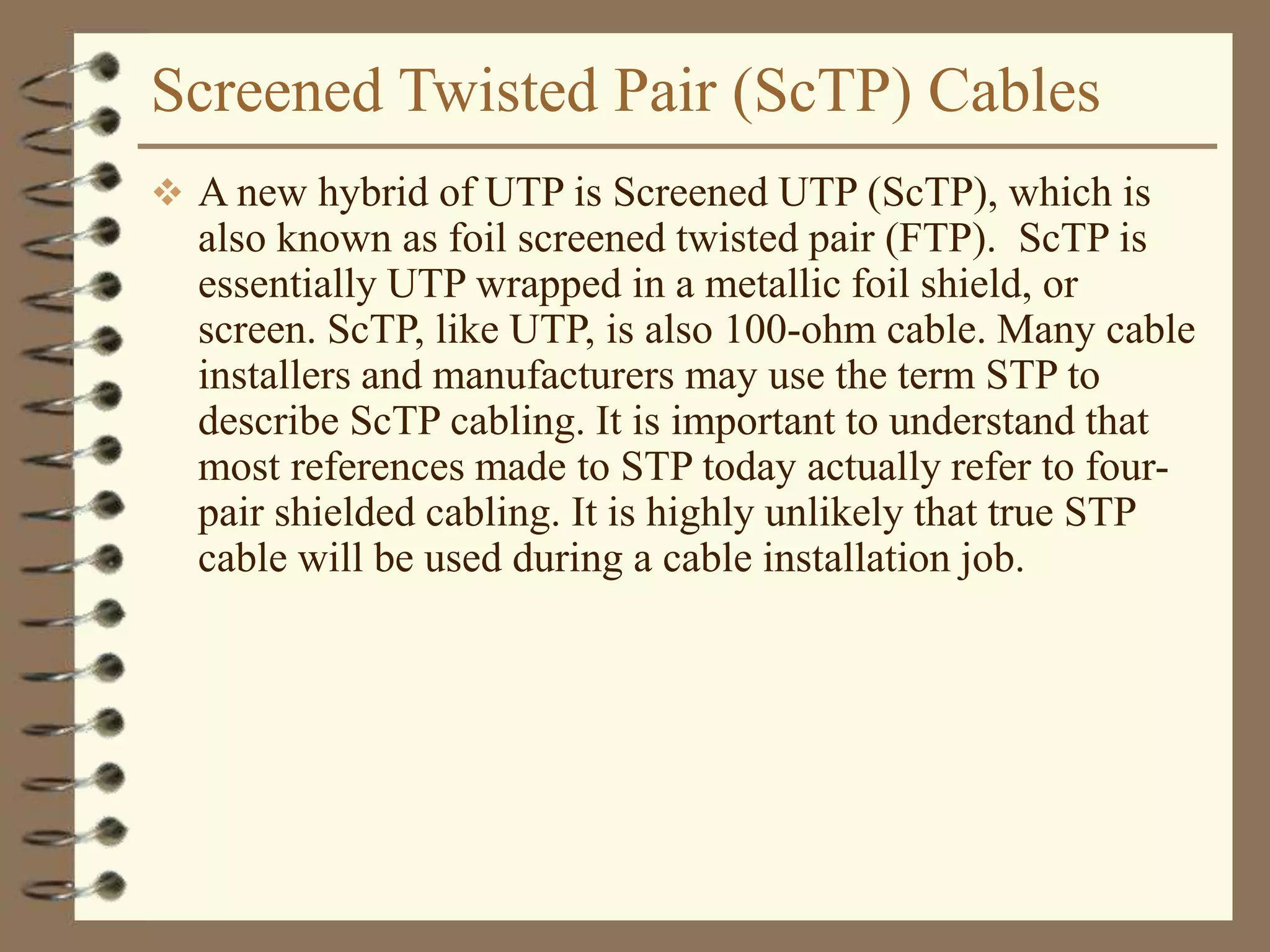 Screened Twisted Pair (ScTP) Cables
 A new hybrid of UTP is Screened UTP (ScTP), which is
also known as foil screened twisted pair (FTP). ScTP is
essentially UTP wrapped in a metallic foil shield, or
screen. ScTP, like UTP, is also 100-ohm cable. Many cable
installers and manufacturers may use the term STP to
describe ScTP cabling. It is important to understand that
most references made to STP today actually refer to four-
pair shielded cabling. It is highly unlikely that true STP
cable will be used during a cable installation job.
 