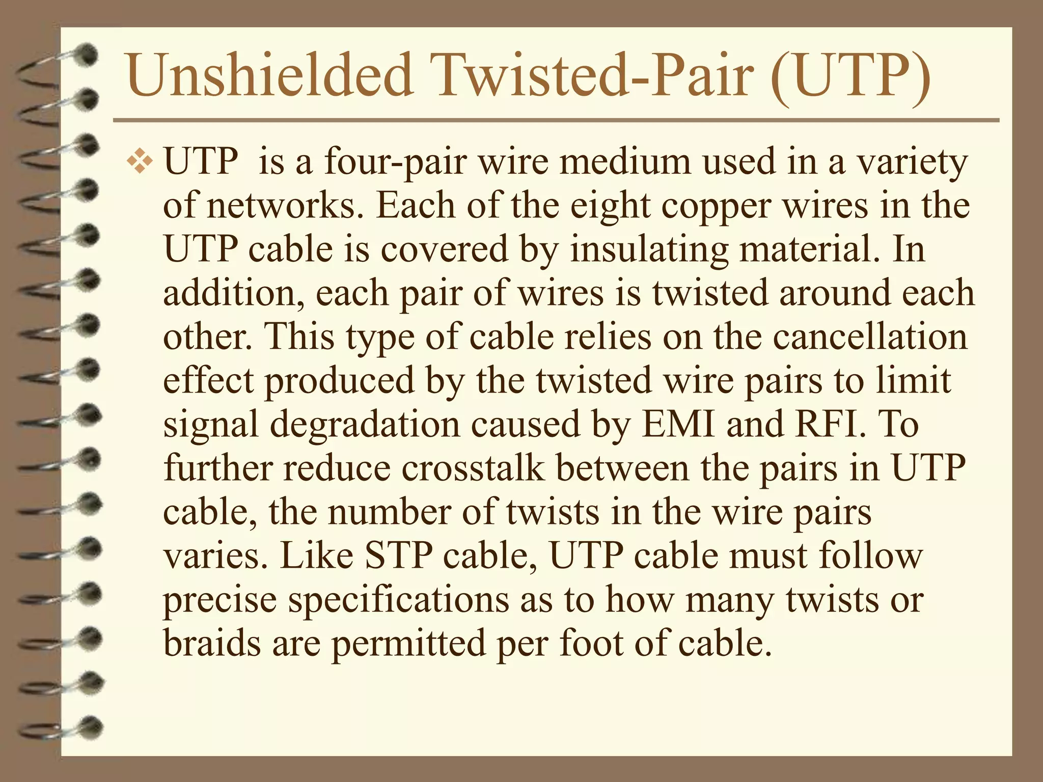 Unshielded Twisted-Pair (UTP)
 UTP is a four-pair wire medium used in a variety
of networks. Each of the eight copper wires in the
UTP cable is covered by insulating material. In
addition, each pair of wires is twisted around each
other. This type of cable relies on the cancellation
effect produced by the twisted wire pairs to limit
signal degradation caused by EMI and RFI. To
further reduce crosstalk between the pairs in UTP
cable, the number of twists in the wire pairs
varies. Like STP cable, UTP cable must follow
precise specifications as to how many twists or
braids are permitted per foot of cable.
 