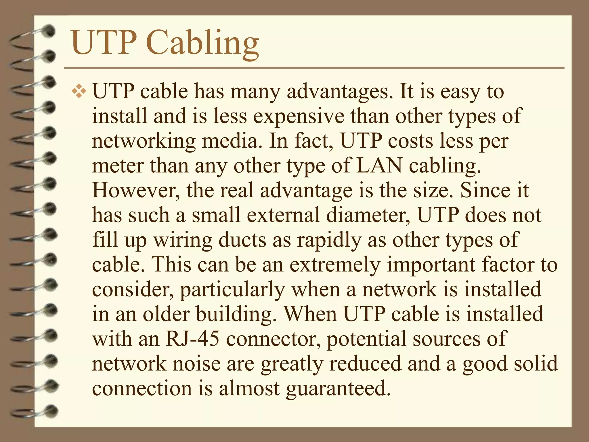 UTP Cabling
 UTP cable has many advantages. It is easy to
install and is less expensive than other types of
networking media. In fact, UTP costs less per
meter than any other type of LAN cabling.
However, the real advantage is the size. Since it
has such a small external diameter, UTP does not
fill up wiring ducts as rapidly as other types of
cable. This can be an extremely important factor to
consider, particularly when a network is installed
in an older building. When UTP cable is installed
with an RJ-45 connector, potential sources of
network noise are greatly reduced and a good solid
connection is almost guaranteed.
 