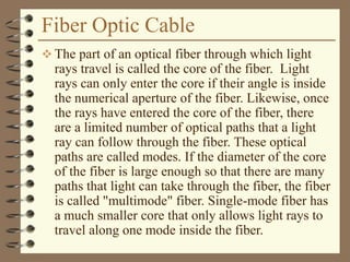 Fiber Optic Cable
 The part of an optical fiber through which light
rays travel is called the core of the fiber. Light
rays can only enter the core if their angle is inside
the numerical aperture of the fiber. Likewise, once
the rays have entered the core of the fiber, there
are a limited number of optical paths that a light
ray can follow through the fiber. These optical
paths are called modes. If the diameter of the core
of the fiber is large enough so that there are many
paths that light can take through the fiber, the fiber
is called "multimode" fiber. Single-mode fiber has
a much smaller core that only allows light rays to
travel along one mode inside the fiber.
 