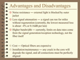 Advantages and Disadvantages
 Noise resistance ― external light is blocked by outer
jacket
 Less signal attenuation ― a signal can run for miles
without regeneration (currently, the lowest measured loss
is about ~4% or 0.16dB per km)
 Higher bandwidth ― currently, limits on data rates come
from the signal generation/reception technology, not the
fiber itself
 Cost ― Optical fibers are expensive
 Installation/maintenance ― any crack in the core will
degrade the signal, and all connections must be perfectly
aligned
 