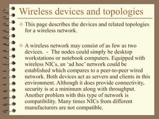 Wireless devices and topologies
 This page describes the devices and related topologies
for a wireless network.
 A wireless network may consist of as few as two
devices. - The nodes could simply be desktop
workstations or notebook computers. Equipped with
wireless NICs, an ‘ad hoc’ network could be
established which compares to a peer-to-peer wired
network. Both devices act as servers and clients in this
environment. Although it does provide connectivity,
security is at a minimum along with throughput.
Another problem with this type of network is
compatibility. Many times NICs from different
manufacturers are not compatible.
 