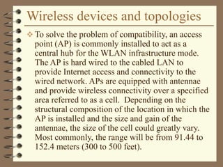 Wireless devices and topologies
 To solve the problem of compatibility, an access
point (AP) is commonly installed to act as a
central hub for the WLAN infrastructure mode.
The AP is hard wired to the cabled LAN to
provide Internet access and connectivity to the
wired network. APs are equipped with antennae
and provide wireless connectivity over a specified
area referred to as a cell. Depending on the
structural composition of the location in which the
AP is installed and the size and gain of the
antennae, the size of the cell could greatly vary.
Most commonly, the range will be from 91.44 to
152.4 meters (300 to 500 feet).
 