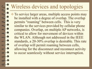 Wireless devices and topologies
 To service larger areas, multiple access points may
be installed with a degree of overlap. The overlap
permits "roaming" between cells. This is very
similar to the services provided by cellular phone
companies. Overlap, on multiple AP networks, is
critical to allow for movement of devices within
the WLAN. Although not addressed in the IEEE
standards, a 20-30% overlap is desirable. This rate
of overlap will permit roaming between cells,
allowing for the disconnect and reconnect activity
to occur seamlessly without service interruption.
 
