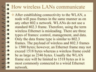 How wireless LANs communicate
 After establishing connectivity to the WLAN, a
node will pass frames in the same manner as on
any other 802.x network. WLANs do not use a
standard 802.3 frame. Therefore, using the term
wireless Ethernet is misleading. There are three
types of frames: control, management, and data.
Only the data frame type is similar to 802.3
frames. The payload of wireless and 802.3 frames
is 1500 bytes; however, an Ethernet frame may not
exceed 1518 bytes whereas a wireless frame could
be as large as 2346 bytes. Usually the WLAN
frame size will be limited to 1518 bytes as it is
most commonly connected to a wired Ethernet
network.
 