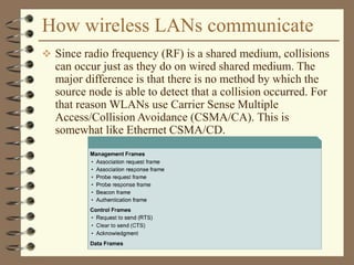 How wireless LANs communicate
 Since radio frequency (RF) is a shared medium, collisions
can occur just as they do on wired shared medium. The
major difference is that there is no method by which the
source node is able to detect that a collision occurred. For
that reason WLANs use Carrier Sense Multiple
Access/Collision Avoidance (CSMA/CA). This is
somewhat like Ethernet CSMA/CD.
 