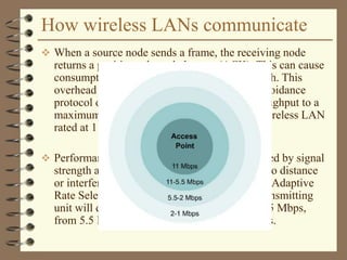 How wireless LANs communicate
 When a source node sends a frame, the receiving node
returns a positive acknowledgment (ACK). This can cause
consumption of 50% of the available bandwidth. This
overhead when combined with the collision avoidance
protocol overhead reduces the actual data throughput to a
maximum of 5.0 to 5.5 Mbps on an 802.11b wireless LAN
rated at 11 Mbps.
 Performance of the network will also be affected by signal
strength and degradation in signal quality due to distance
or interference. As the signal becomes weaker, Adaptive
Rate Selection (ARS) may be invoked. The transmitting
unit will drop the data rate from 11 Mbps to 5.5 Mbps,
from 5.5 Mbps to 2 Mbps or 2 Mbps to 1 Mbps.
 
