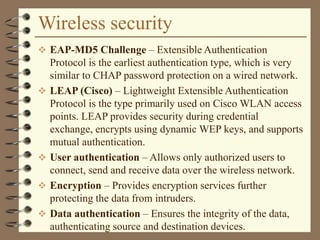 Wireless security
 EAP-MD5 Challenge – Extensible Authentication
Protocol is the earliest authentication type, which is very
similar to CHAP password protection on a wired network.
 LEAP (Cisco) – Lightweight Extensible Authentication
Protocol is the type primarily used on Cisco WLAN access
points. LEAP provides security during credential
exchange, encrypts using dynamic WEP keys, and supports
mutual authentication.
 User authentication – Allows only authorized users to
connect, send and receive data over the wireless network.
 Encryption – Provides encryption services further
protecting the data from intruders.
 Data authentication – Ensures the integrity of the data,
authenticating source and destination devices.
 
