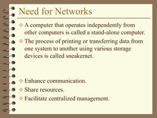 Need for Networks
 A computer that operates independently from
other computers is called a stand-alone computer.
 The process of printing or transferring data from
one system to another using various storage
devices is called sneakernet.
 Enhance communication.
 Share resources.
 Facilitate centralized management.
 