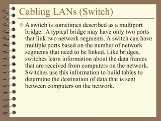 Cabling LANs (Switch)
 A switch is sometimes described as a multiport
bridge. A typical bridge may have only two ports
that link two network segments. A switch can have
multiple ports based on the number of network
segments that need to be linked. Like bridges,
switches learn information about the data frames
that are received from computers on the network.
Switches use this information to build tables to
determine the destination of data that is sent
between computers on the network.
 