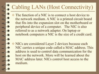 Cabling LANs (Host Connectivity)
 The function of a NIC is to connect a host device to
the network medium. A NIC is a printed circuit board
that fits into the expansion slot on the motherboard or
peripheral device of a computer. The NIC is also
referred to as a network adapter. On laptop or
notebook computers a NIC is the size of a credit card.
 NICs are considered Layer 2 devices because each
NIC carries a unique code called a MAC address. This
address is used to control data communication for the
host on the network. More will be learned about the
MAC address later. NICs control host access to the
medium.
 