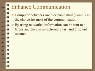 Enhance Communication
 Computer networks use electronic mail (e-mail) as
the choice for most of the communication.
 By using networks, information can be sent to a
larger audience in an extremely fast and efficient
manner.
 