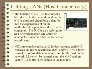 Cabling LANs (Host Connectivity)
 The function of a NIC is to connect a
host device to the network medium. A
NIC is a printed circuit board that fits
into the expansion slot on the
motherboard or peripheral device of a
computer. The NIC is also referred to
as a network adapter. On laptop or
notebook computers a NIC is the size of
a credit card.
 NICs are considered Layer 2 devices because each NIC
carries a unique code called a MAC address. This address
is used to control data communication for the host on the
network. More will be learned about the MAC address
later. NICs control host access to the medium.
 