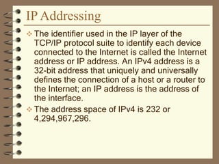 IP Addressing
 The identifier used in the IP layer of the
TCP/IP protocol suite to identify each device
connected to the Internet is called the Internet
address or IP address. An IPv4 address is a
32-bit address that uniquely and universally
defines the connection of a host or a router to
the Internet; an IP address is the address of
the interface.
 The address space of IPv4 is 232 or
4,294,967,296.
 