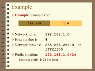 Example
 Example: example.com
 Network id is: 192.168.1.0
 Host number is: 6
 Network mask is: 255.255.255.0 or
ffffff00
 Prefix notation: 192.168.1.0/24
– Network prefix is 24 bits long
192.168 1.6
 