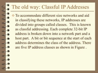 The old way: Classful IP Addresses
 To accommodate different size networks and aid
in classifying these networks, IP addresses are
divided into groups called classes. This is known
as classful addressing. Each complete 32-bit IP
address is broken down into a network part and a
host part. A bit or bit sequence at the start of each
address determines the class of the address. There
are five IP address classes as shown in Figure .
 