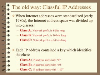 The old way: Classful IP Addresses
 When Internet addresses were standardized (early
1980s), the Internet address space was divided up
into classes:
– Class A: Network prefix is 8 bits long
– Class B: Network prefix is 16 bits long
– Class C: Network prefix is 24 bits long
 Each IP address contained a key which identifies
the class:
– Class A: IP address starts with “0”
– Class B: IP address starts with “10”
– Class C: IP address starts with “110”
 