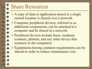 Share Resources
 A copy of data or application stored at a single
central location is shared over a network.
 Computer peripheral devices, referred to as
additional components, can be attached to a
computer and be shared in a network.
 Peripheral devices include faxes, modems,
scanners, plotters, and any other device that
connects to the computers.
 Equipments having common requirements can be
shared in order to reduce maintenance cost.
 