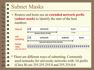 Subnet Masks
 Routers and hosts use an extended network prefix
(subnet mask) to identify the start of the host
numbers
* There are different ways of subnetting. Commonly
used netmasks for university networks with /16 prefix
(Class B) are 255.255.255.0 and 255.255.0.0
Class B network host
16 bits
with
subnetting
host
Subnet
mask
(255.255.255.0)
network subnet
Network Prefix (16 bits)
1
1111111111111111111111100000000
0
10
Extended Network Prefix (24 bits)
 