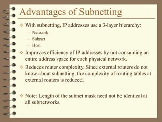 Advantages of Subnetting
 With subnetting, IP addresses use a 3-layer hierarchy:
– Network
– Subnet
– Host
 Improves efficiency of IP addresses by not consuming an
entire address space for each physical network.
 Reduces router complexity. Since external routers do not
know about subnetting, the complexity of routing tables at
external routers is reduced.
 Note: Length of the subnet mask need not be identical at
all subnetworks.
 