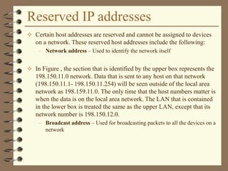 Reserved IP addresses
 Certain host addresses are reserved and cannot be assigned to devices
on a network. These reserved host addresses include the following:
– Network address – Used to identify the network itself
 In Figure , the section that is identified by the upper box represents the
198.150.11.0 network. Data that is sent to any host on that network
(198.150.11.1- 198.150.11.254) will be seen outside of the local area
network as 198.159.11.0. The only time that the host numbers matter is
when the data is on the local area network. The LAN that is contained
in the lower box is treated the same as the upper LAN, except that its
network number is 198.150.12.0.
– Broadcast address – Used for broadcasting packets to all the devices on a
network
 