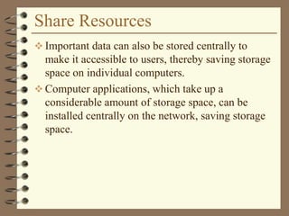 Share Resources
 Important data can also be stored centrally to
make it accessible to users, thereby saving storage
space on individual computers.
 Computer applications, which take up a
considerable amount of storage space, can be
installed centrally on the network, saving storage
space.
 