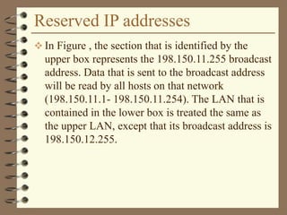 Reserved IP addresses
 In Figure , the section that is identified by the
upper box represents the 198.150.11.255 broadcast
address. Data that is sent to the broadcast address
will be read by all hosts on that network
(198.150.11.1- 198.150.11.254). The LAN that is
contained in the lower box is treated the same as
the upper LAN, except that its broadcast address is
198.150.12.255.
 