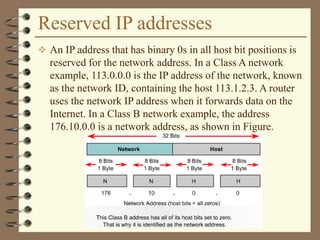 Reserved IP addresses
 An IP address that has binary 0s in all host bit positions is
reserved for the network address. In a Class A network
example, 113.0.0.0 is the IP address of the network, known
as the network ID, containing the host 113.1.2.3. A router
uses the network IP address when it forwards data on the
Internet. In a Class B network example, the address
176.10.0.0 is a network address, as shown in Figure.
 