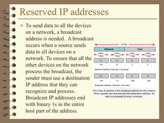 Reserved IP addresses
 To send data to all the devices
on a network, a broadcast
address is needed. A broadcast
occurs when a source sends
data to all devices on a
network. To ensure that all the
other devices on the network
process the broadcast, the
sender must use a destination
IP address that they can
recognize and process.
Broadcast IP addresses end
with binary 1s in the entire
host part of the address.
 